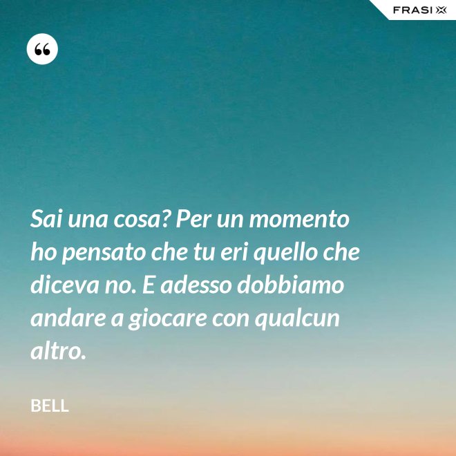 Sai una cosa? Per un momento ho pensato che tu eri quello che diceva no. E adesso dobbiamo andare a giocare con qualcun altro. - Bell