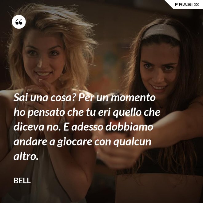 Sai una cosa? Per un momento ho pensato che tu eri quello che diceva no. E adesso dobbiamo andare a giocare con qualcun altro. - Bell