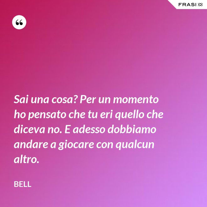 Sai una cosa? Per un momento ho pensato che tu eri quello che diceva no. E adesso dobbiamo andare a giocare con qualcun altro. - Bell