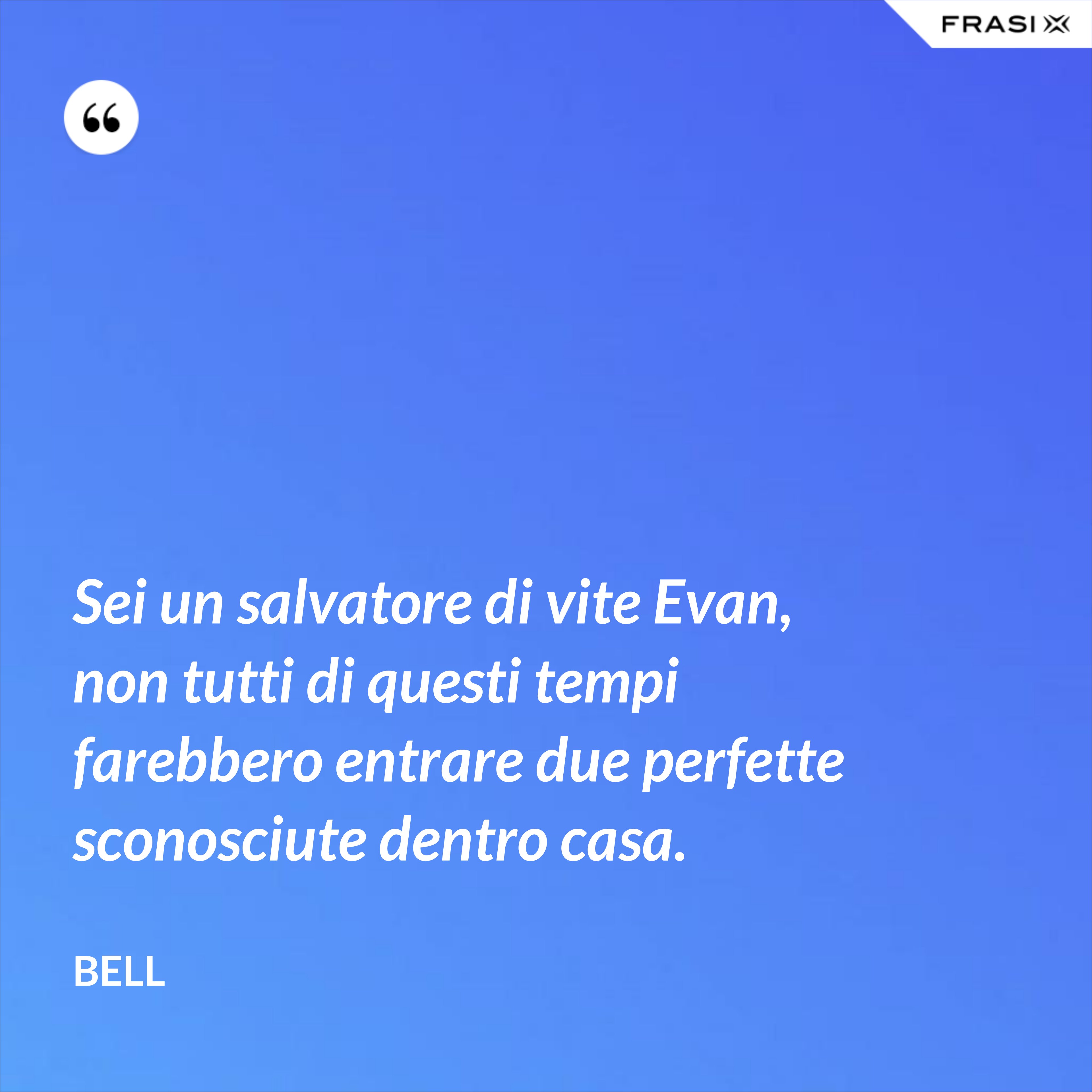 Sei un salvatore di vite Evan, non tutti di questi tempi farebbero entrare due perfette sconosciute dentro casa. - Bell