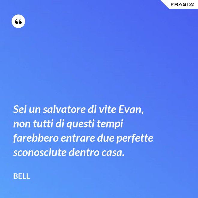 Sei un salvatore di vite Evan, non tutti di questi tempi farebbero entrare due perfette sconosciute dentro casa. - Bell