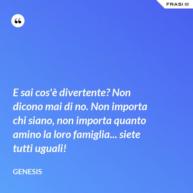 E sai cos'è divertente? Non dicono mai di no. Non importa chi siano, non importa quanto amino la loro famiglia... siete tutti uguali! - Genesis