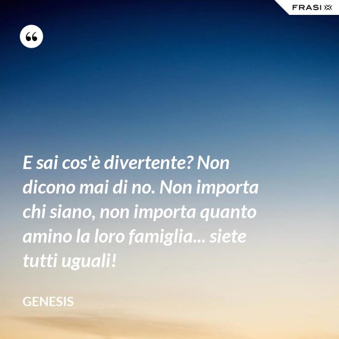 E sai cos'è divertente? Non dicono mai di no. Non importa chi siano, non importa quanto amino la loro famiglia... siete tutti uguali! - Genesis