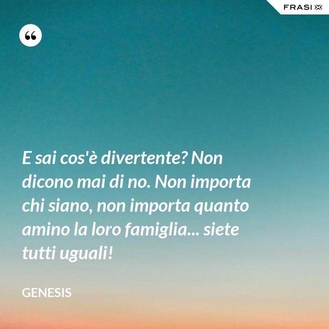 E sai cos'è divertente? Non dicono mai di no. Non importa chi siano, non importa quanto amino la loro famiglia... siete tutti uguali! - Genesis