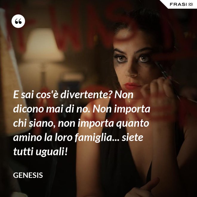 E sai cos'è divertente? Non dicono mai di no. Non importa chi siano, non importa quanto amino la loro famiglia... siete tutti uguali! - Genesis