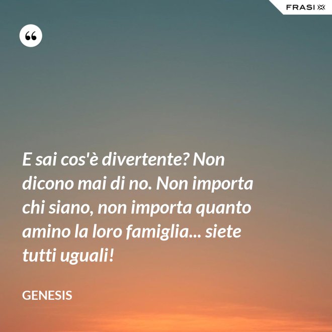 E sai cos'è divertente? Non dicono mai di no. Non importa chi siano, non importa quanto amino la loro famiglia... siete tutti uguali! - Genesis