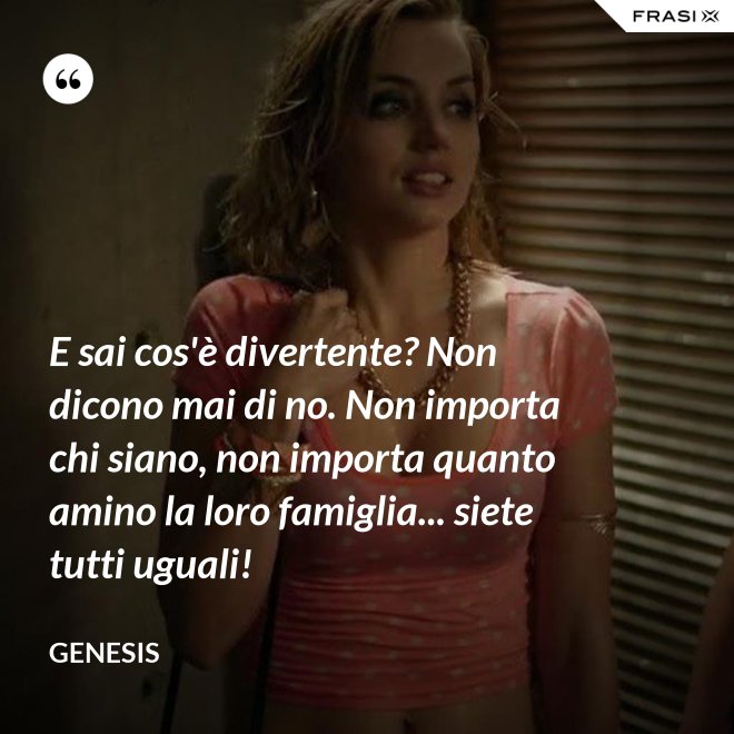 E sai cos'è divertente? Non dicono mai di no. Non importa chi siano, non importa quanto amino la loro famiglia... siete tutti uguali! - Genesis