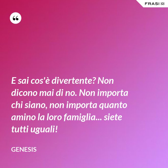 E sai cos'è divertente? Non dicono mai di no. Non importa chi siano, non importa quanto amino la loro famiglia... siete tutti uguali! - Genesis