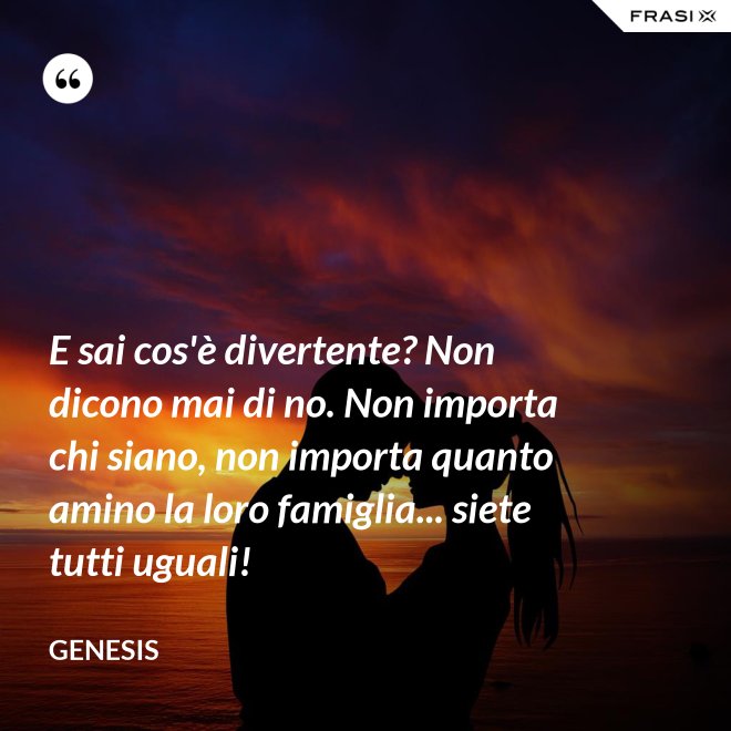 E sai cos'è divertente? Non dicono mai di no. Non importa chi siano, non importa quanto amino la loro famiglia... siete tutti uguali! - Genesis