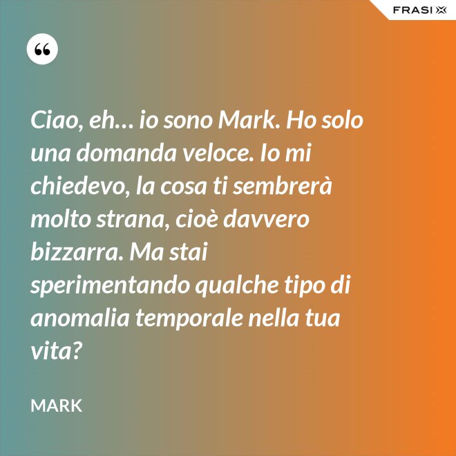 Ciao, eh… io sono Mark. Ho solo una domanda veloce. Io mi chiedevo, la cosa ti sembrerà molto strana, cioè davvero bizzarra. Ma stai sperimentando qualche tipo di anomalia temporale nella tua vita? - Mark