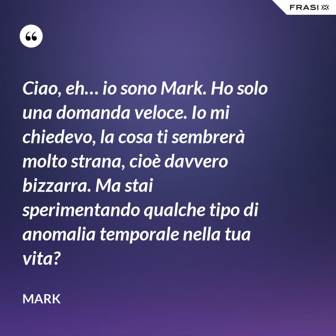 Ciao, eh… io sono Mark. Ho solo una domanda veloce. Io mi chiedevo, la cosa ti sembrerà molto strana, cioè davvero bizzarra. Ma stai sperimentando qualche tipo di anomalia temporale nella tua vita? - Mark