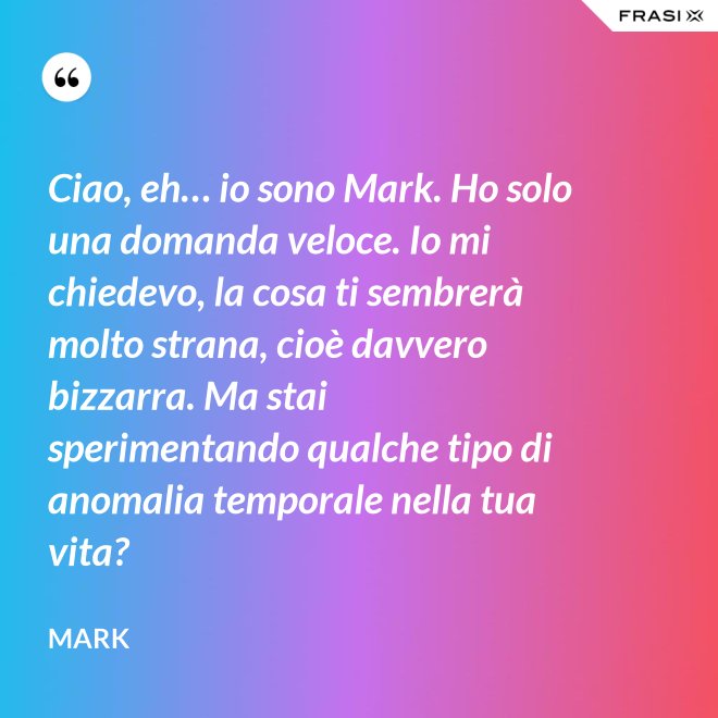 Ciao, eh… io sono Mark. Ho solo una domanda veloce. Io mi chiedevo, la cosa ti sembrerà molto strana, cioè davvero bizzarra. Ma stai sperimentando qualche tipo di anomalia temporale nella tua vita? - Mark