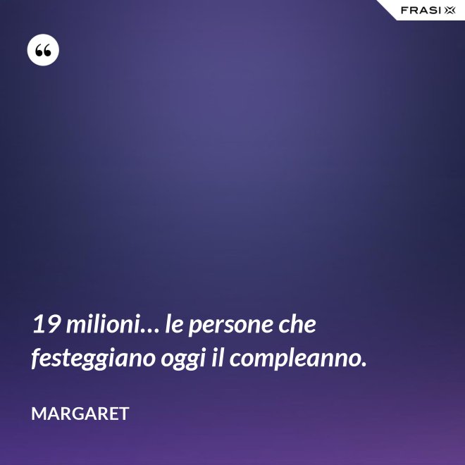 19 milioni… le persone che festeggiano oggi il compleanno. - Margaret