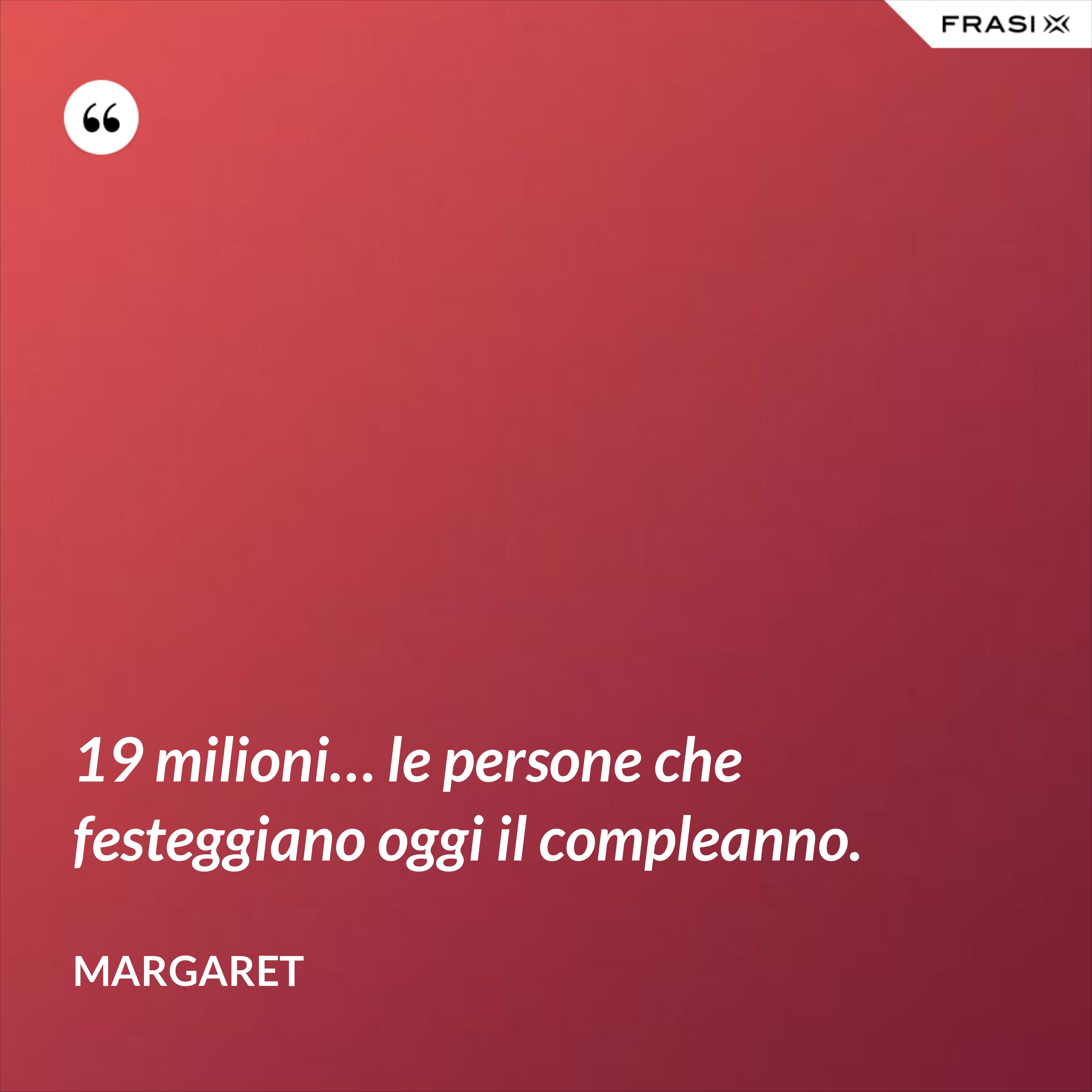 19 milioni… le persone che festeggiano oggi il compleanno. - Margaret