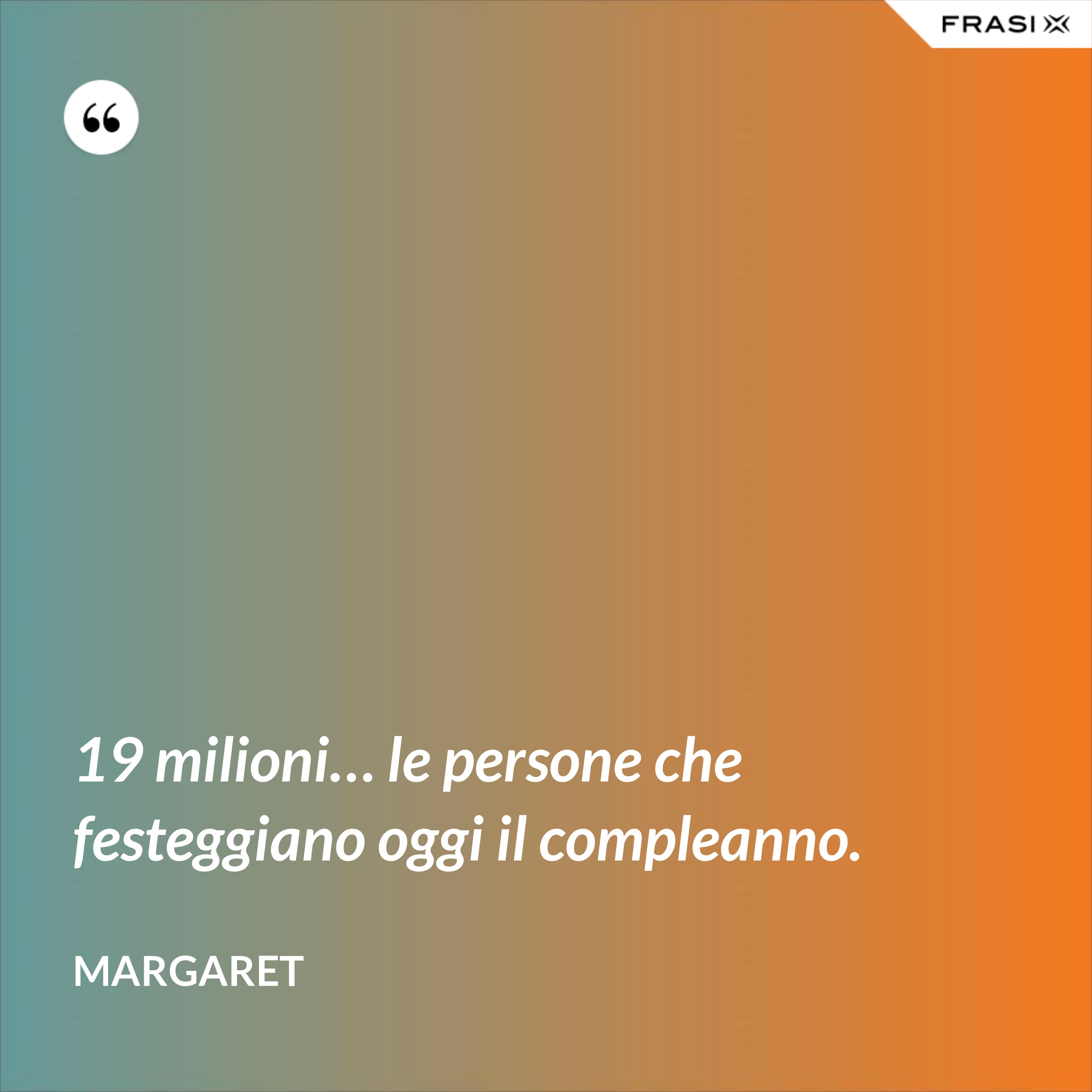 19 milioni… le persone che festeggiano oggi il compleanno. - Margaret