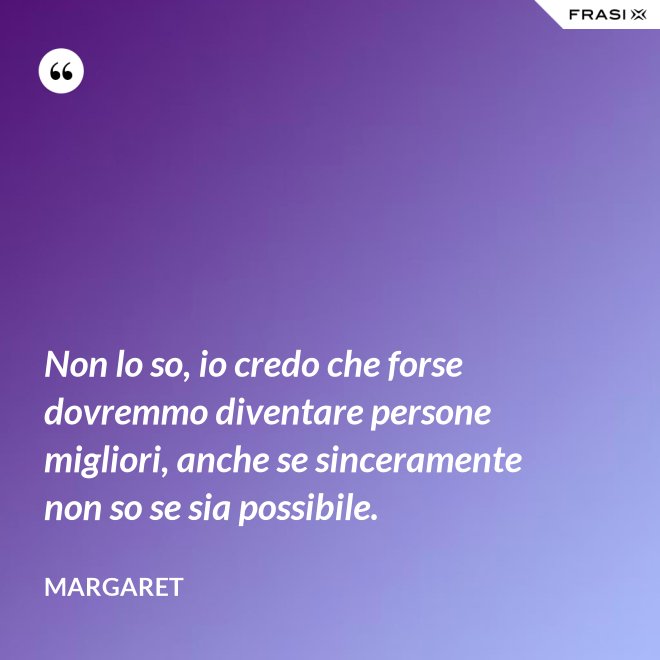 Non lo so, io credo che forse dovremmo diventare persone migliori, anche se sinceramente non so se sia possibile. - Margaret