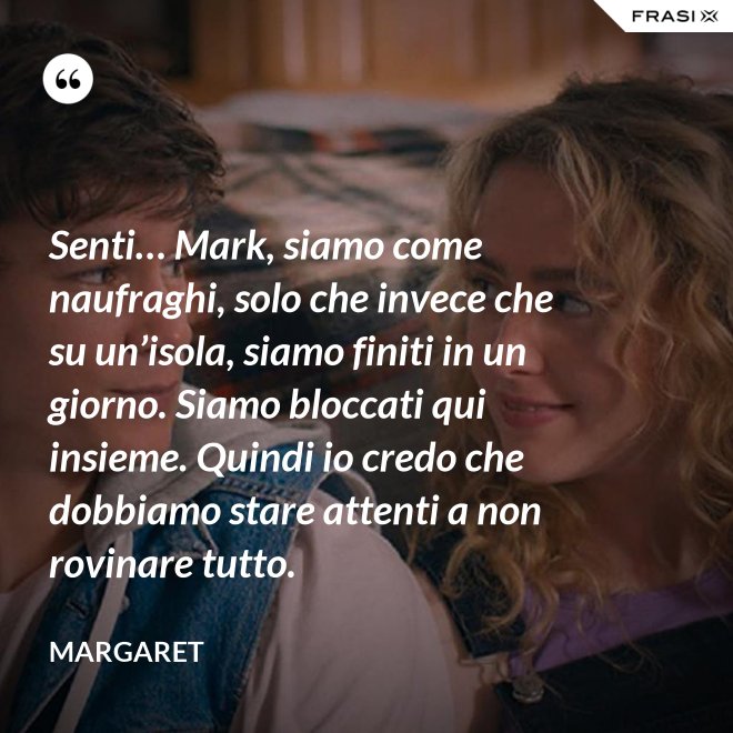 Senti… Mark, siamo come naufraghi, solo che invece che su un’isola, siamo finiti in un giorno. Siamo bloccati qui insieme. Quindi io credo che dobbiamo stare attenti a non rovinare tutto. - Margaret