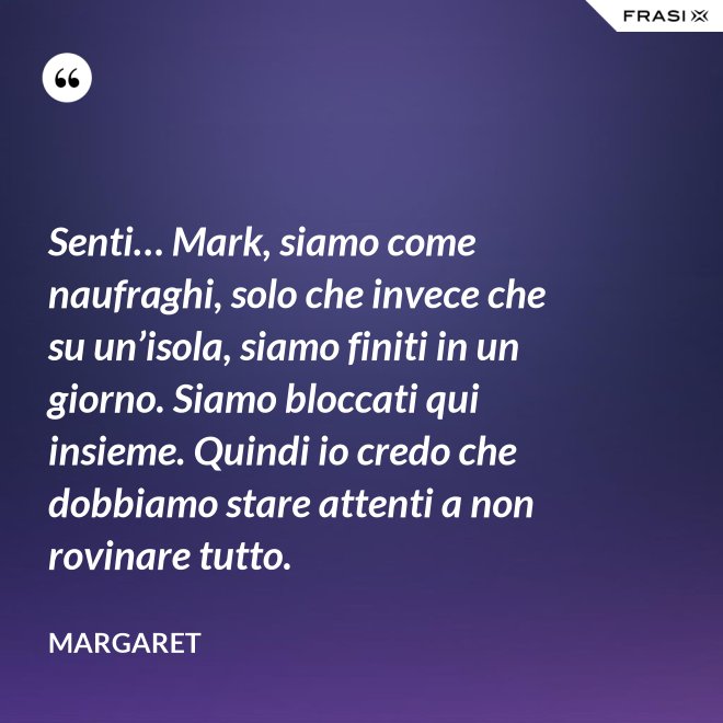 Senti… Mark, siamo come naufraghi, solo che invece che su un’isola, siamo finiti in un giorno. Siamo bloccati qui insieme. Quindi io credo che dobbiamo stare attenti a non rovinare tutto. - Margaret