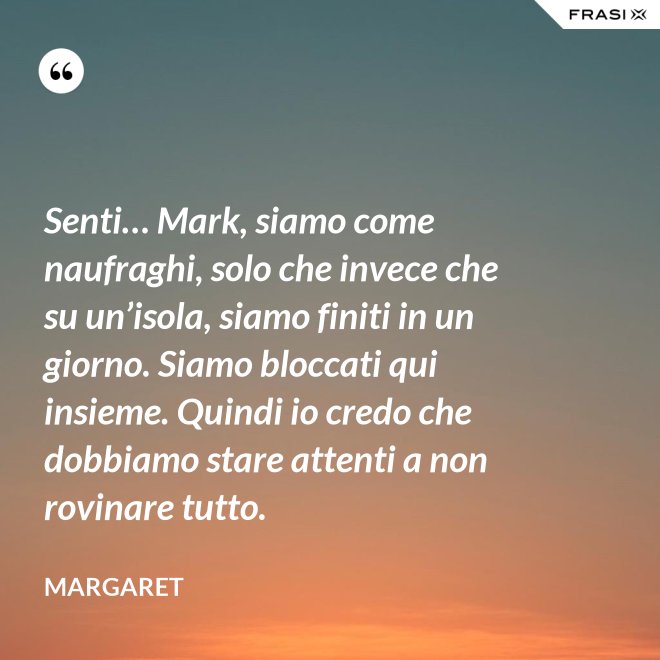 Senti… Mark, siamo come naufraghi, solo che invece che su un’isola, siamo finiti in un giorno. Siamo bloccati qui insieme. Quindi io credo che dobbiamo stare attenti a non rovinare tutto. - Margaret