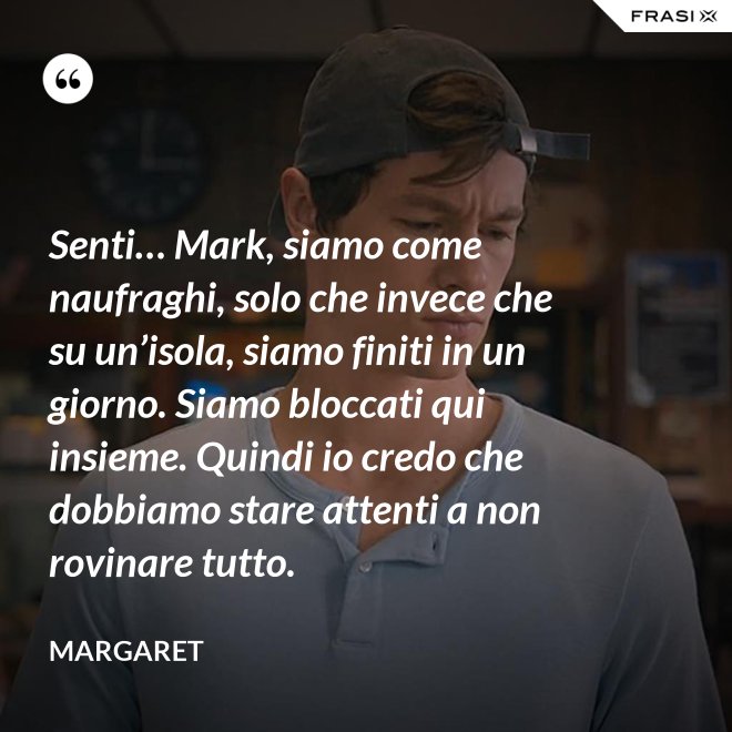 Senti… Mark, siamo come naufraghi, solo che invece che su un’isola, siamo finiti in un giorno. Siamo bloccati qui insieme. Quindi io credo che dobbiamo stare attenti a non rovinare tutto. - Margaret