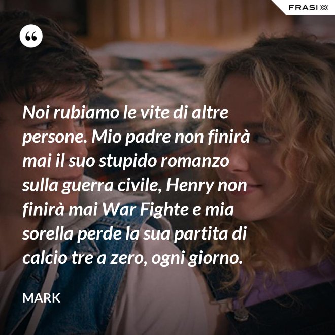 Noi rubiamo le vite di altre persone. Mio padre non finirà mai il suo stupido romanzo sulla guerra civile, Henry non finirà mai War Fighte e mia sorella perde la sua partita di calcio tre a zero, ogni giorno. - Mark