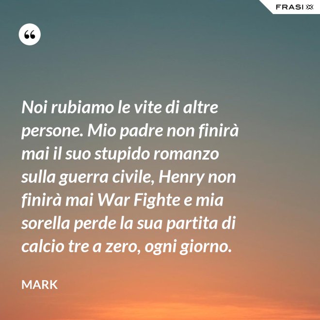 Noi rubiamo le vite di altre persone. Mio padre non finirà mai il suo stupido romanzo sulla guerra civile, Henry non finirà mai War Fighte e mia sorella perde la sua partita di calcio tre a zero, ogni giorno. - Mark