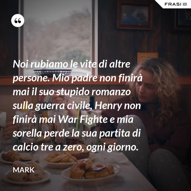 Noi rubiamo le vite di altre persone. Mio padre non finirà mai il suo stupido romanzo sulla guerra civile, Henry non finirà mai War Fighte e mia sorella perde la sua partita di calcio tre a zero, ogni giorno. - Mark