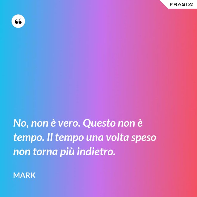 No, non è vero. Questo non è tempo. Il tempo una volta speso non torna più indietro. - Mark