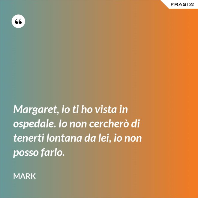 Margaret, io ti ho vista in ospedale. Io non cercherò di tenerti lontana da lei, io non posso farlo. - Mark