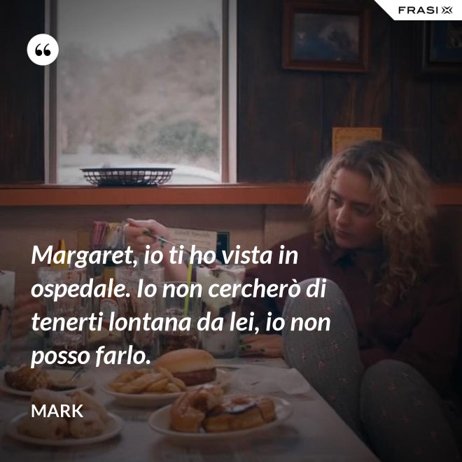 Margaret, io ti ho vista in ospedale. Io non cercherò di tenerti lontana da lei, io non posso farlo. - Mark