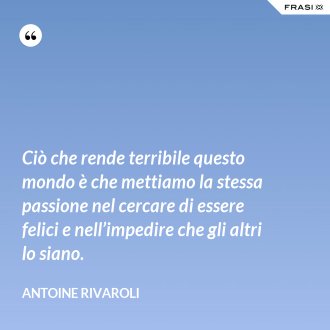 Ciò che rende terribile questo mondo è che mettiamo la stessa passione nel cercare di essere felici e nell’impedire che gli altri lo siano. - Antoine Rivaroli