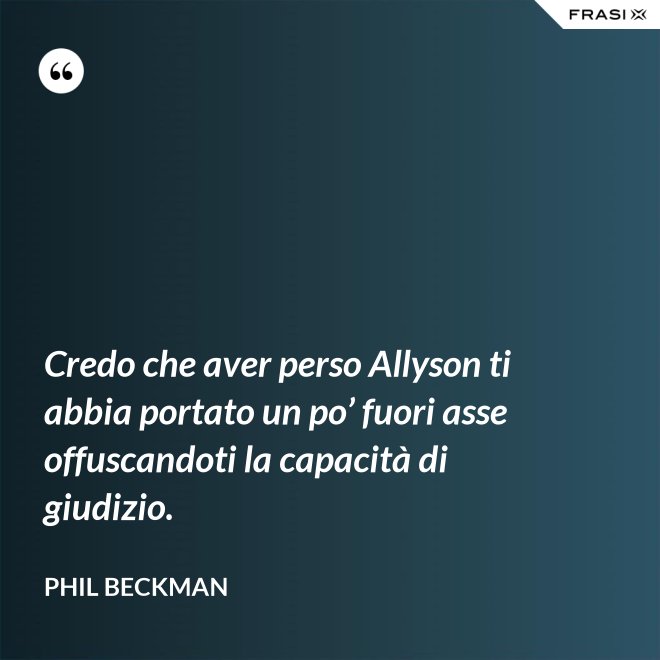 Credo che aver perso Allyson ti abbia portato un po’ fuori asse offuscandoti la capacità di giudizio. - Phil Beckman