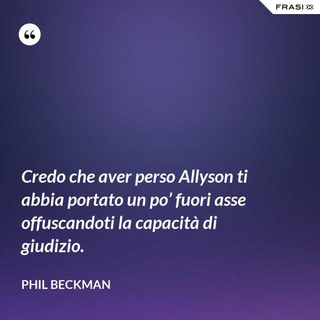 Credo che aver perso Allyson ti abbia portato un po’ fuori asse offuscandoti la capacità di giudizio. - Phil Beckman