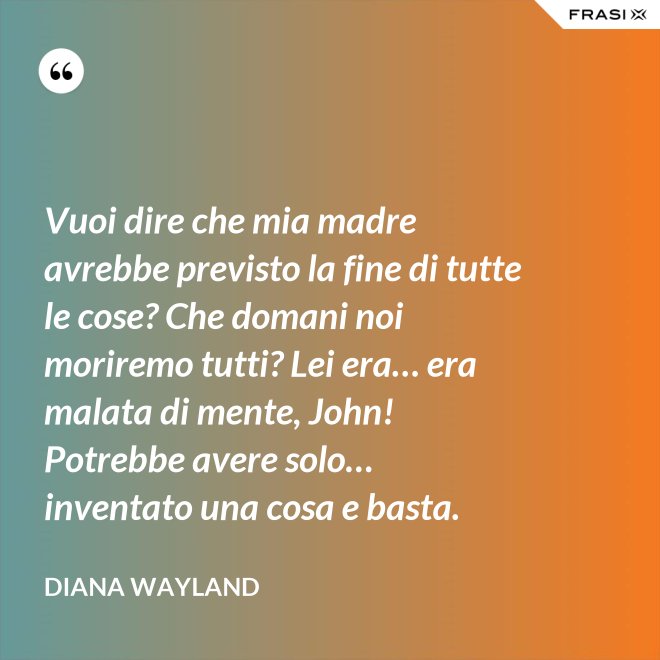 Vuoi dire che mia madre avrebbe previsto la fine di tutte le cose? Che domani noi moriremo tutti? Lei era… era malata di mente, John! Potrebbe avere solo… inventato una cosa e basta. - Diana Wayland