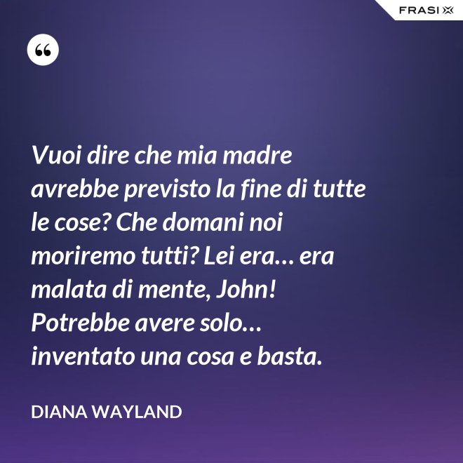 Vuoi dire che mia madre avrebbe previsto la fine di tutte le cose? Che domani noi moriremo tutti? Lei era… era malata di mente, John! Potrebbe avere solo… inventato una cosa e basta. - Diana Wayland