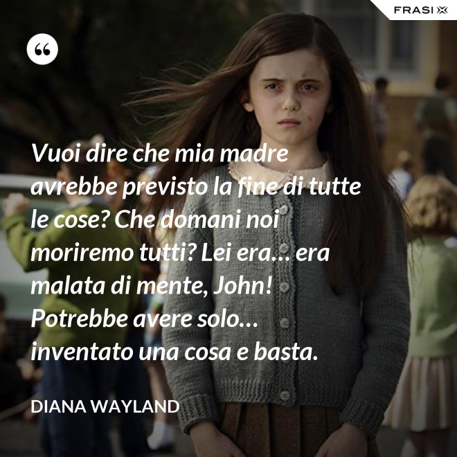 Vuoi dire che mia madre avrebbe previsto la fine di tutte le cose? Che domani noi moriremo tutti? Lei era… era malata di mente, John! Potrebbe avere solo… inventato una cosa e basta. - Diana Wayland