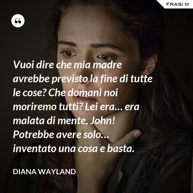 Vuoi dire che mia madre avrebbe previsto la fine di tutte le cose? Che domani noi moriremo tutti? Lei era… era malata di mente, John! Potrebbe avere solo… inventato una cosa e basta. - Diana Wayland