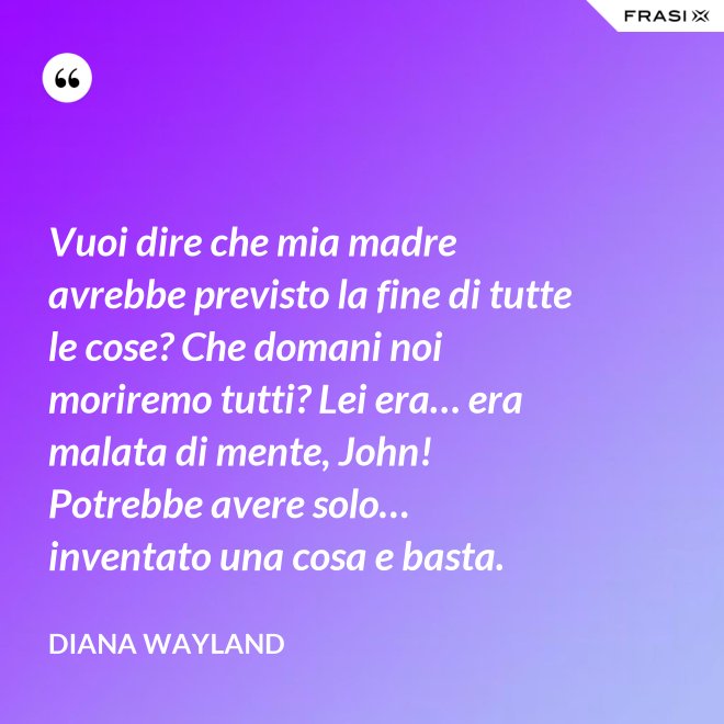 Vuoi dire che mia madre avrebbe previsto la fine di tutte le cose? Che domani noi moriremo tutti? Lei era… era malata di mente, John! Potrebbe avere solo… inventato una cosa e basta. - Diana Wayland