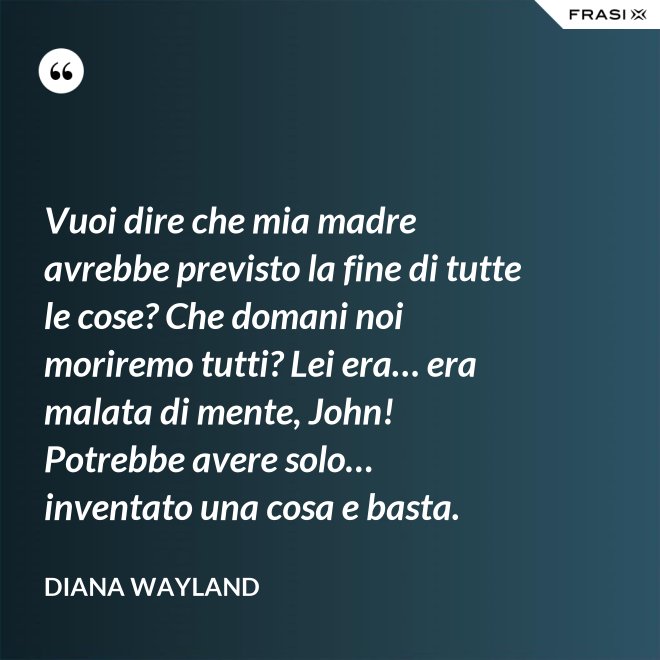 Vuoi dire che mia madre avrebbe previsto la fine di tutte le cose? Che domani noi moriremo tutti? Lei era… era malata di mente, John! Potrebbe avere solo… inventato una cosa e basta. - Diana Wayland