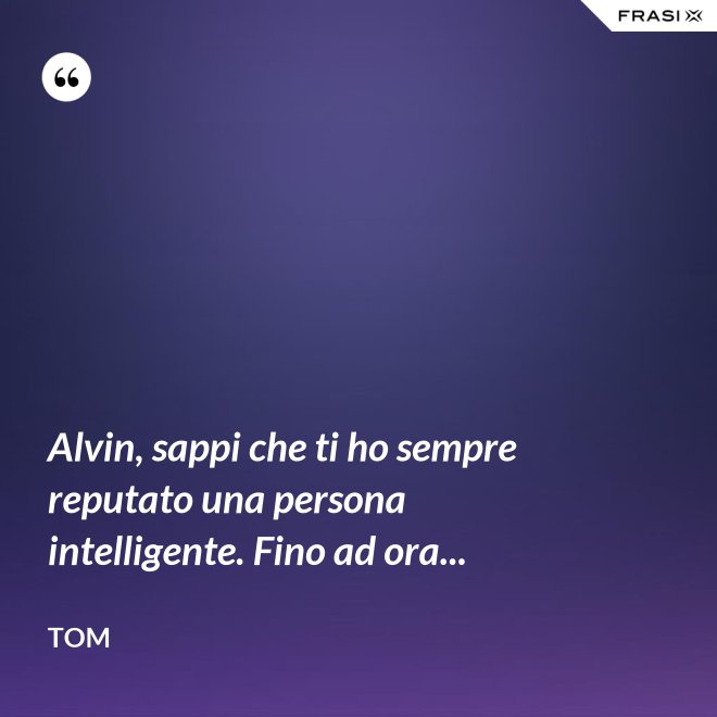 Alvin, sappi che ti ho sempre reputato una persona intelligente. Fino ad ora... - Tom