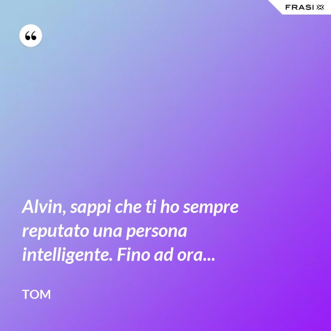 Alvin, sappi che ti ho sempre reputato una persona intelligente. Fino ad ora... - Tom