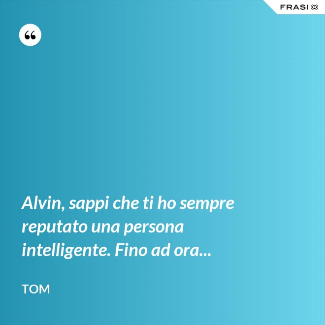 Alvin, sappi che ti ho sempre reputato una persona intelligente. Fino ad ora... - Tom