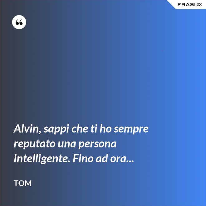 Alvin, sappi che ti ho sempre reputato una persona intelligente. Fino ad ora... - Tom