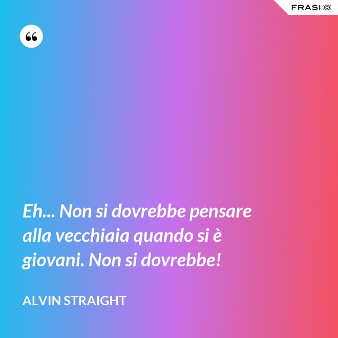 Eh... Non si dovrebbe pensare alla vecchiaia quando si è giovani. Non si dovrebbe! - Alvin Straight