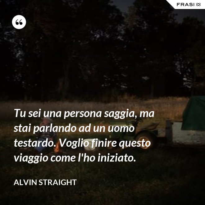 Tu sei una persona saggia, ma stai parlando ad un uomo testardo. Voglio finire questo viaggio come l'ho iniziato. - Alvin Straight