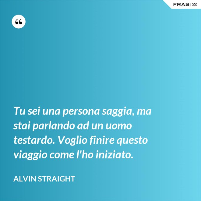 Tu sei una persona saggia, ma stai parlando ad un uomo testardo. Voglio finire questo viaggio come l'ho iniziato. - Alvin Straight