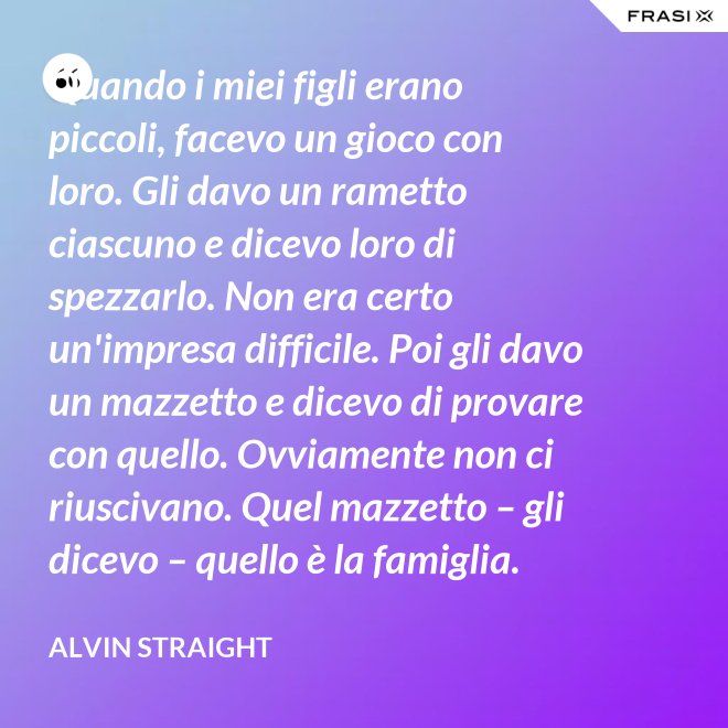 Quando i miei figli erano piccoli, facevo un gioco con loro. Gli davo un rametto ciascuno e dicevo loro di spezzarlo. Non era certo un'impresa difficile. Poi gli davo un mazzetto e dicevo di provare con quello. Ovviamente non ci riuscivano. Quel mazzetto – gli dicevo – quello è la famiglia. - Alvin Straight
