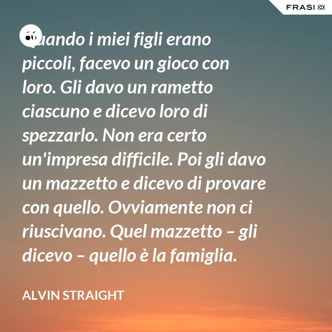 Quando i miei figli erano piccoli, facevo un gioco con loro. Gli davo un rametto ciascuno e dicevo loro di spezzarlo. Non era certo un'impresa difficile. Poi gli davo un mazzetto e dicevo di provare con quello. Ovviamente non ci riuscivano. Quel mazzetto – gli dicevo – quello è la famiglia. - Alvin Straight