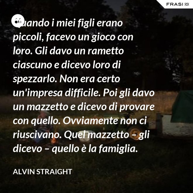 Quando i miei figli erano piccoli, facevo un gioco con loro. Gli davo un rametto ciascuno e dicevo loro di spezzarlo. Non era certo un'impresa difficile. Poi gli davo un mazzetto e dicevo di provare con quello. Ovviamente non ci riuscivano. Quel mazzetto – gli dicevo – quello è la famiglia. - Alvin Straight