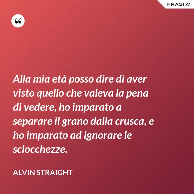 Alla mia età posso dire di aver visto quello che valeva la pena di vedere, ho imparato a separare il grano dalla crusca, e ho imparato ad ignorare le sciocchezze. - Alvin Straight
